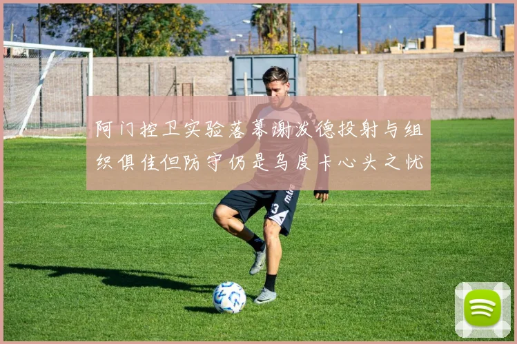 阿门控卫实验落幕谢泼德投射与组织俱佳但防守仍是乌度卡心头之忧