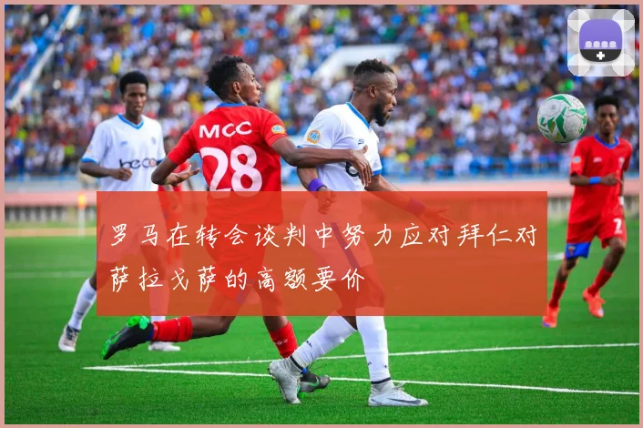 罗马在转会谈判中努力应对拜仁对萨拉戈萨的高额要价