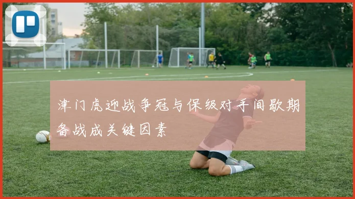 津门虎迎战争冠与保级对手间歇期备战成关键因素