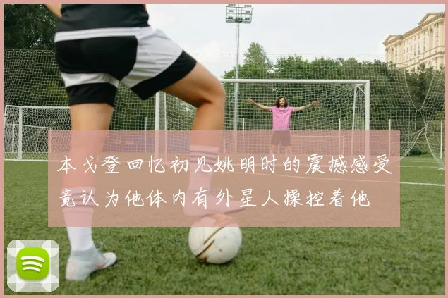 本戈登回忆初见姚明时的震撼感受竟认为他体内有外星人操控着他