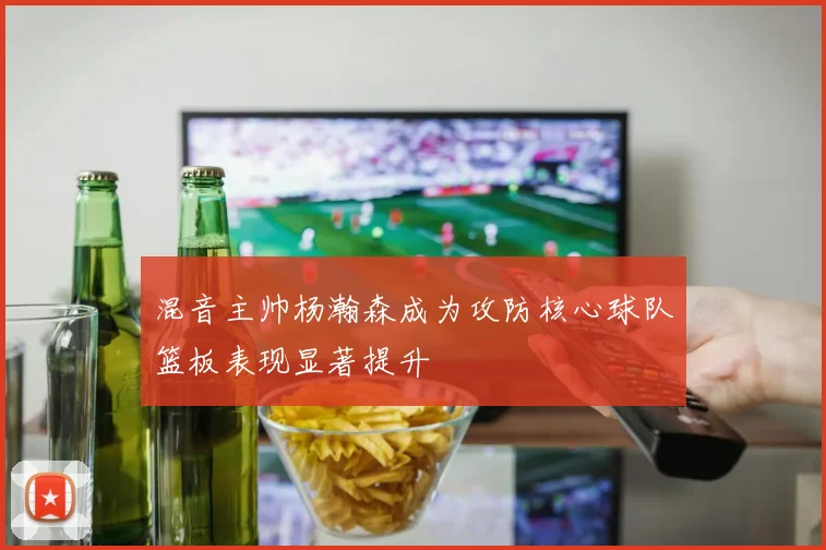 混音主帅杨瀚森成为攻防核心球队篮板表现显著提升