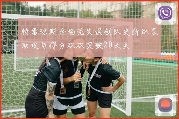 特雷琼斯全场无失误创队史新纪录助攻与得分双双突破20大关