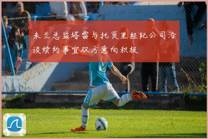 米兰总监塔雷与托莫里经纪公司洽谈续约事宜双方意向积极