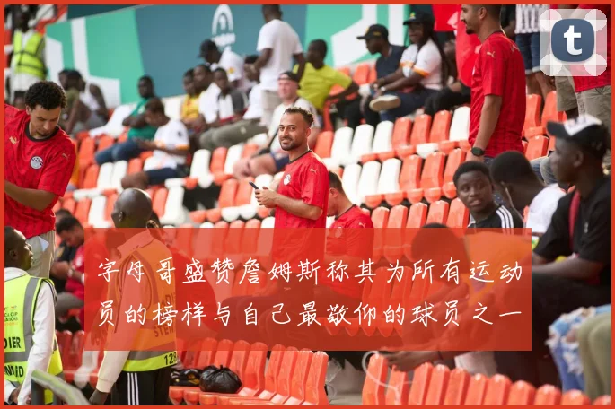 字母哥盛赞詹姆斯称其为所有运动员的榜样与自己最敬仰的球员之一