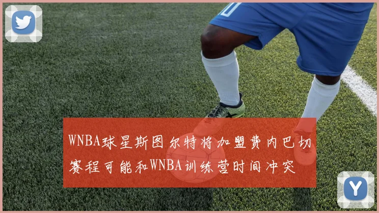 WNBA球星斯图尔特将加盟费内巴切赛程可能和WNBA训练营时间冲突