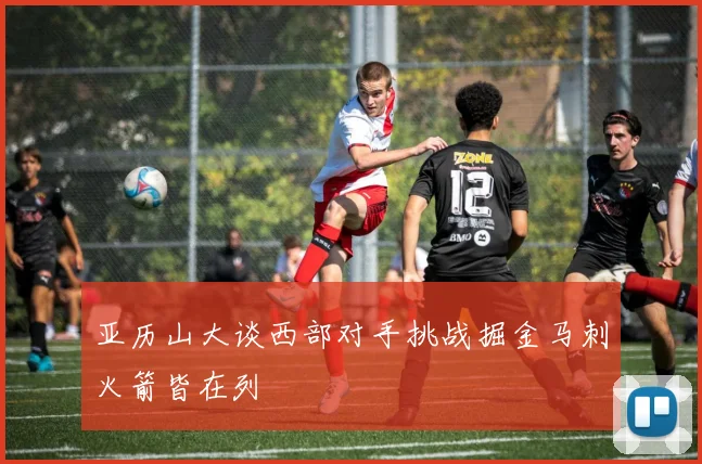 亚历山大谈西部对手挑战掘金马刺火箭皆在列