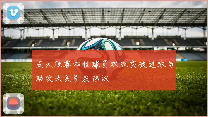 五大联赛四位球员双双突破进球与助攻大关引发热议