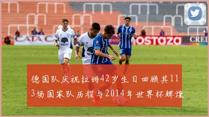 德国队庆祝拉姆42岁生日回顾其113场国家队历程与2014年世界杯辉煌