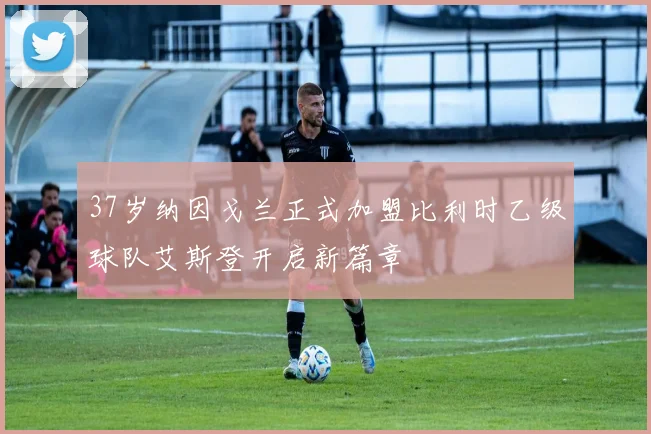 37岁纳因戈兰正式加盟比利时乙级球队艾斯登开启新篇章