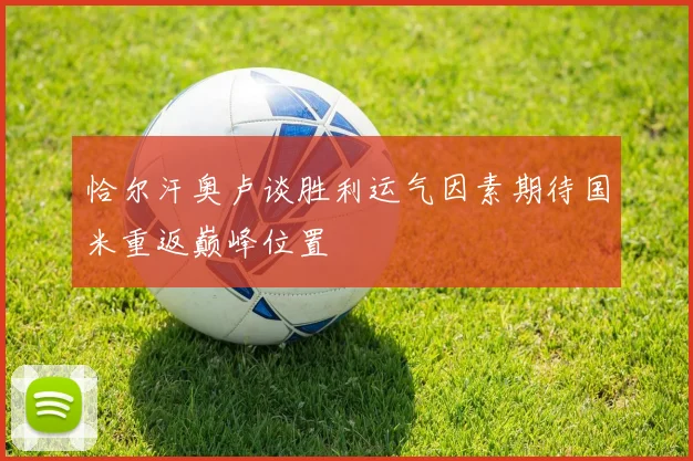 恰尔汗奥卢谈胜利运气因素期待国米重返巅峰位置