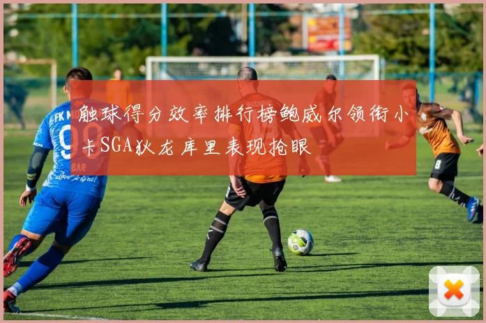触球得分效率排行榜鲍威尔领衔小卡SGA狄龙库里表现抢眼
