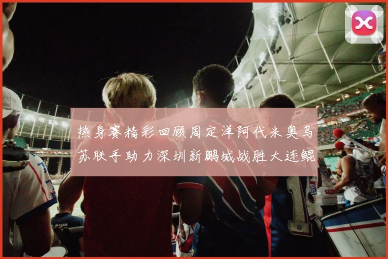 热身赛精彩回顾周定洋阿代米奥乌苏联手助力深圳新鹏城战胜大连鲲城