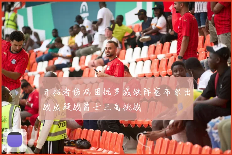 开拓者伤病困扰罗威缺阵塞布尔出战成疑战爵士三高挑战