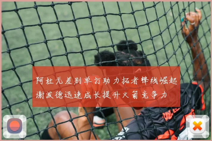 阿杜无差别单打助力拓者锋线崛起谢泼德迅速成长提升火箭竞争力