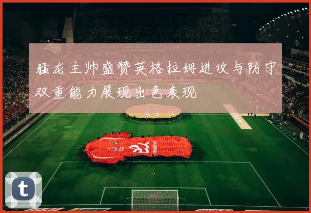 猛龙主帅盛赞英格拉姆进攻与防守双重能力展现出色表现
