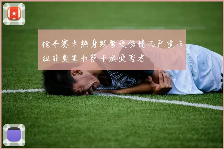 枪手赛季热身频繁受伤情况严重卡拉菲奥里和萨卡成受害者