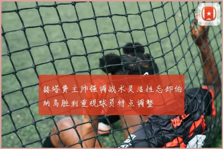 赫塔费主帅强调战术灵活性忘却伯纳乌胜利重视球员特点调整