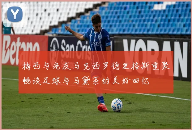 梅西与老友马克西罗德里格斯重聚畅谈足球与马黛茶的美好回忆