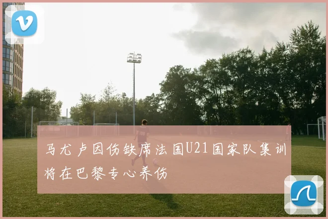 马尤卢因伤缺席法国U21国家队集训将在巴黎专心养伤