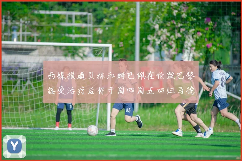 西媒报道贝林和姆巴佩在伦敦巴黎接受治疗后将于周四周五回归马德里