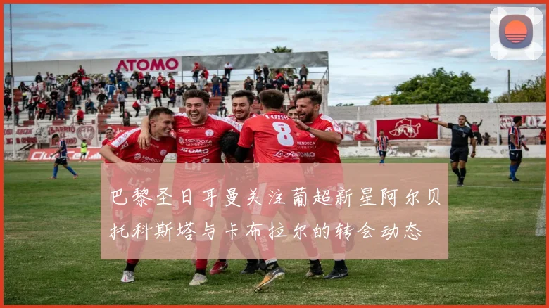 巴黎圣日耳曼关注葡超新星阿尔贝托科斯塔与卡布拉尔的转会动态