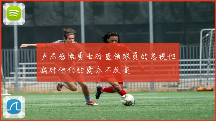 卢尼感慨勇士对蓝领球员的忽视但我对他们的爱永不改变