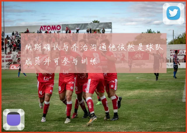 纳斯确认与乔治沟通他依然是球队成员并可参与训练