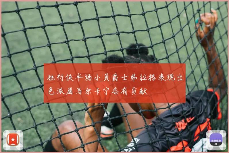 独行侠半场小负爵士弗拉格表现出色浓眉马尔卡宁各有贡献
