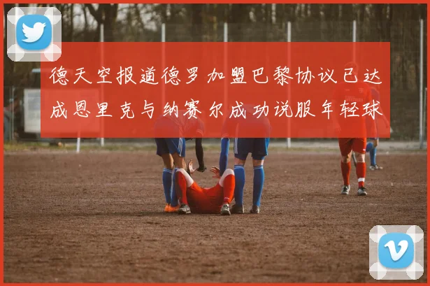 德天空报道德罗加盟巴黎协议已达成恩里克与纳赛尔成功说服年轻球员