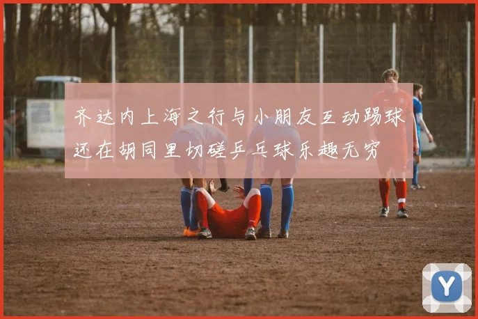 齐达内上海之行与小朋友互动踢球还在胡同里切磋乒乓球乐趣无穷
