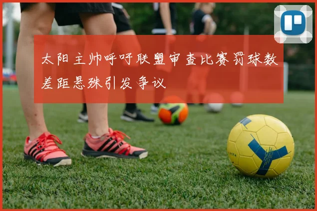 太阳主帅呼吁联盟审查比赛罚球数差距悬殊引发争议