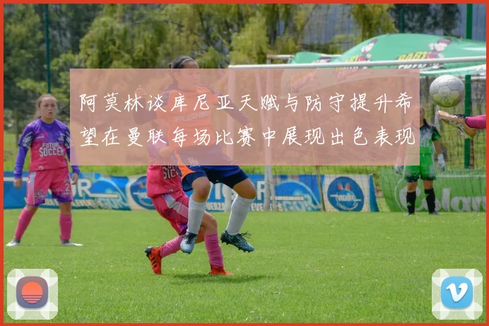 阿莫林谈库尼亚天赋与防守提升希望在曼联每场比赛中展现出色表现